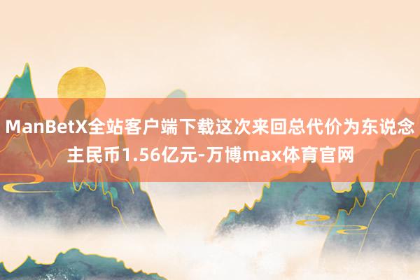 ManBetX全站客户端下载这次来回总代价为东说念主民币1.56亿元-万博max体育官网