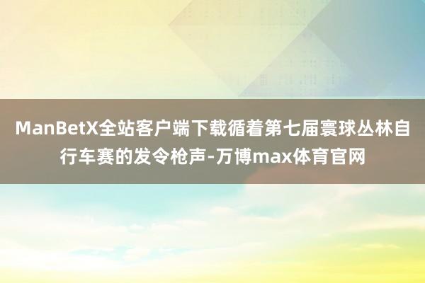 ManBetX全站客户端下载循着第七届寰球丛林自行车赛的发令枪声-万博max体育官网