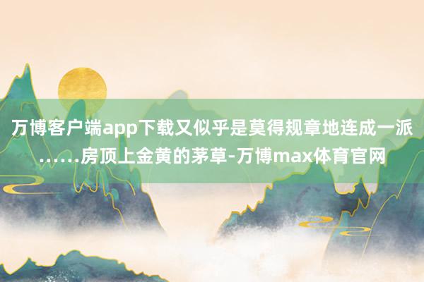 万博客户端app下载又似乎是莫得规章地连成一派……房顶上金黄的茅草-万博max体育官网