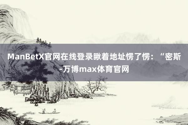 ManBetX官网在线登录瞅着地址愣了愣：“密斯-万博max体育官网
