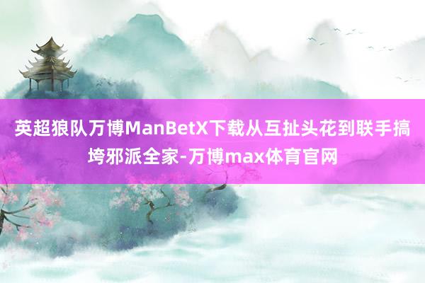 英超狼队万博ManBetX下载从互扯头花到联手搞垮邪派全家-万博max体育官网