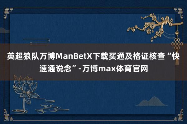英超狼队万博ManBetX下载买通及格证核查“快速通说念”-万博max体育官网