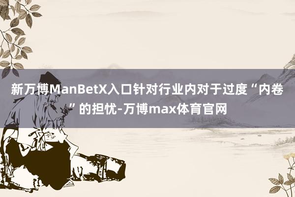 新万博ManBetX入口针对行业内对于过度“内卷”的担忧-万博max体育官网