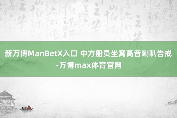 新万博ManBetX入口 中方船员坐窝高音喇叭告戒-万博max体育官网