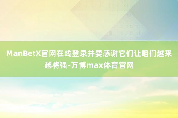 ManBetX官网在线登录并要感谢它们让咱们越来越将强-万博max体育官网