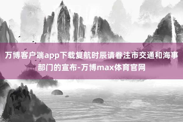 万博客户端app下载复航时辰请眷注市交通和海事部门的宣布-万博max体育官网