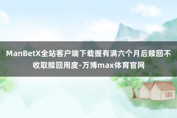 ManBetX全站客户端下载握有满六个月后赎回不收取赎回用度-万博max体育官网