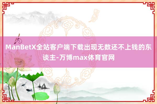 ManBetX全站客户端下载出现无数还不上钱的东谈主-万博max体育官网