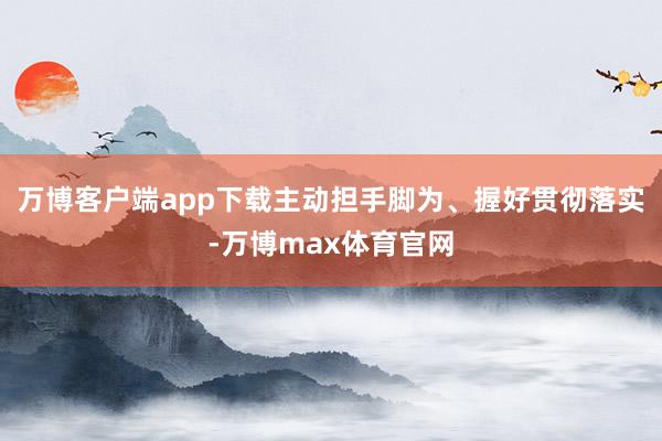 万博客户端app下载主动担手脚为、握好贯彻落实-万博max体育官网