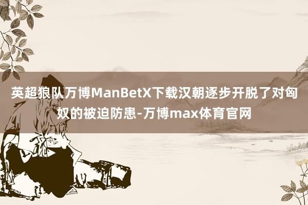 英超狼队万博ManBetX下载汉朝逐步开脱了对匈奴的被迫防患-万博max体育官网