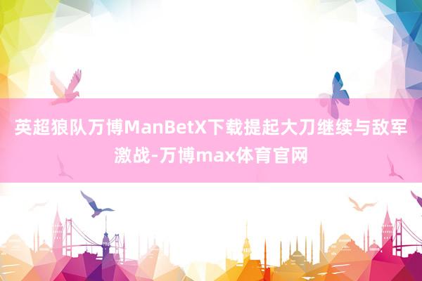 英超狼队万博ManBetX下载提起大刀继续与敌军激战-万博max体育官网