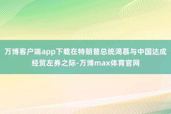万博客户端app下载在特朗普总统渴慕与中国达成经贸左券之际-万博max体育官网