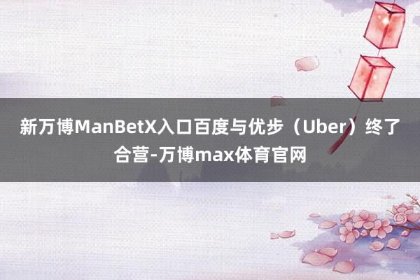 新万博ManBetX入口百度与优步（Uber）终了合营-万博max体育官网