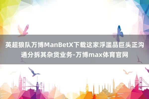 英超狼队万博ManBetX下载这家浮滥品巨头正沟通分拆其杂货业务-万博max体育官网