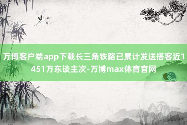 万博客户端app下载长三角铁路已累计发送搭客近1451万东谈主次-万博max体育官网