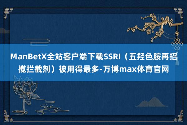 ManBetX全站客户端下载SSRI（五羟色胺再招揽拦截剂）被用得最多-万博max体育官网
