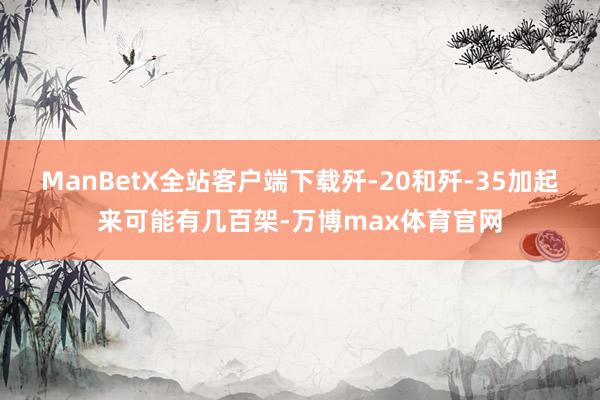 ManBetX全站客户端下载歼-20和歼-35加起来可能有几百架-万博max体育官网