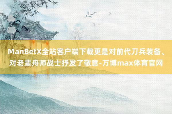 ManBetX全站客户端下载更是对前代刀兵装备、对老辈舟师战士抒发了敬意-万博max体育官网