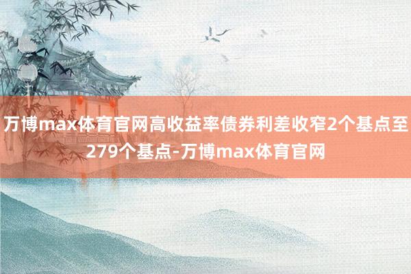 万博max体育官网高收益率债券利差收窄2个基点至279个基点-万博max体育官网