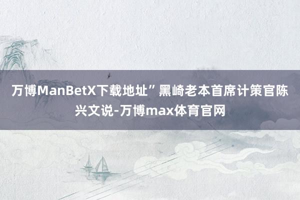万博ManBetX下载地址”黑崎老本首席计策官陈兴文说-万博max体育官网