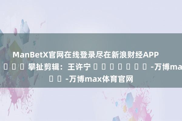 ManBetX官网在线登录尽在新浪财经APP            						攀扯剪辑：王许宁 							-万博max体育官网