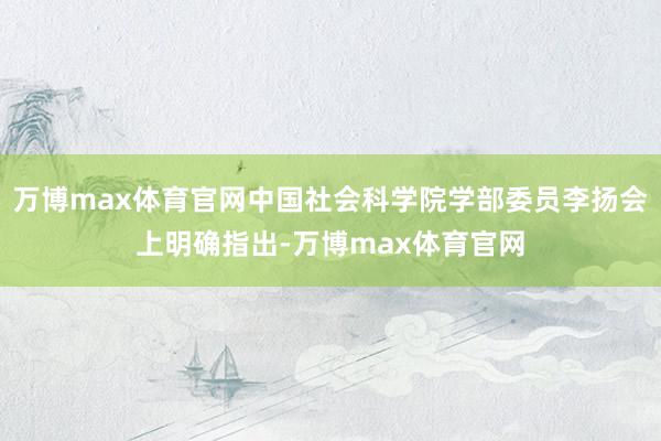 万博max体育官网中国社会科学院学部委员李扬会上明确指出-万博max体育官网