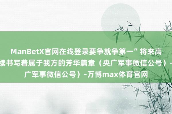 ManBetX官网在线登录要争就争第一”将来高育将以兴盛之姿络续书写着属于我方的芳华篇章（央广军事微信公号）-万博max体育官网
