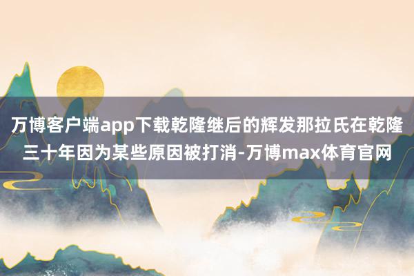 万博客户端app下载乾隆继后的辉发那拉氏在乾隆三十年因为某些原因被打消-万博max体育官网