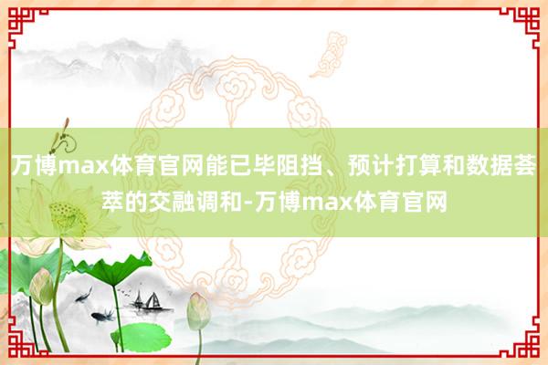 万博max体育官网能已毕阻挡、预计打算和数据荟萃的交融调和-万博max体育官网