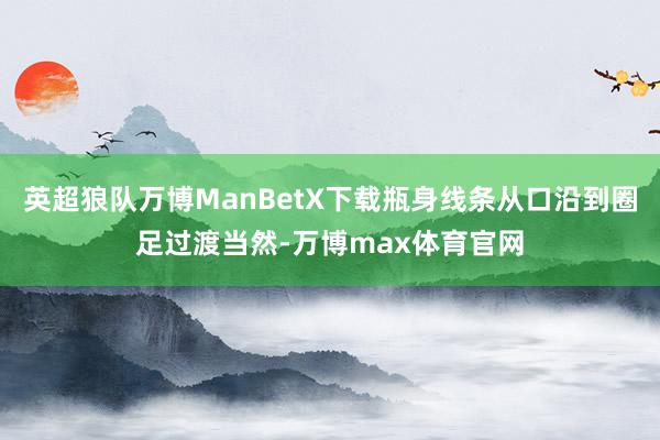 英超狼队万博ManBetX下载瓶身线条从口沿到圈足过渡当然-万博max体育官网