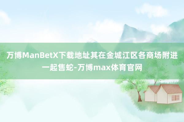 万博ManBetX下载地址其在金城江区各商场附进一起售蛇-万博max体育官网