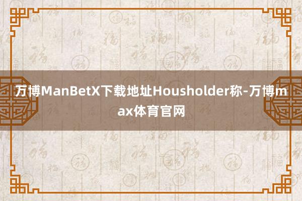 万博ManBetX下载地址Housholder称-万博max体育官网