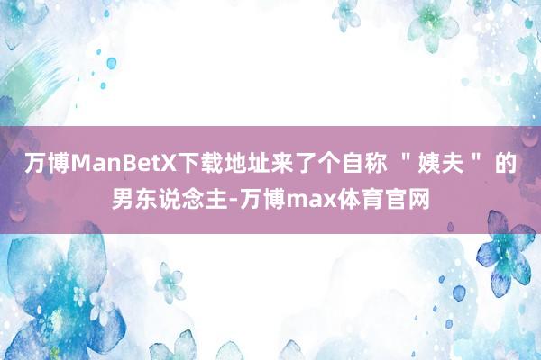 万博ManBetX下载地址来了个自称 ＂姨夫＂ 的男东说念主-万博max体育官网
