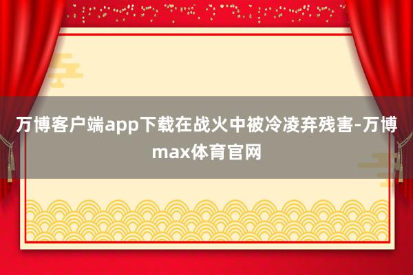 万博客户端app下载在战火中被冷凌弃残害-万博max体育官网