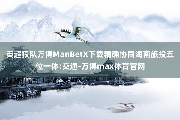 英超狼队万博ManBetX下载精确协同海南旅投五位一体:交通-万博max体育官网