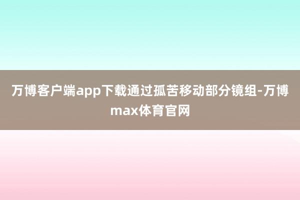 万博客户端app下载通过孤苦移动部分镜组-万博max体育官网