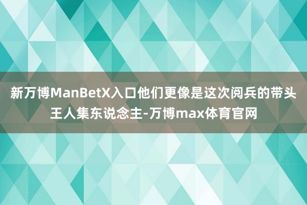 新万博ManBetX入口他们更像是这次阅兵的带头王人集东说念主-万博max体育官网