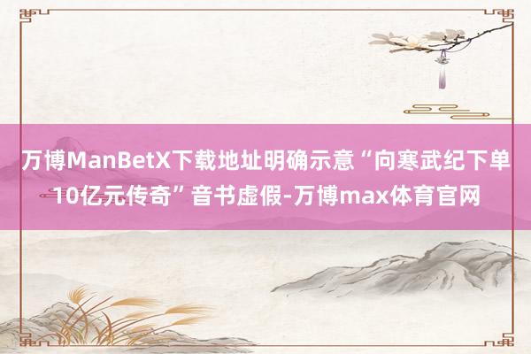 万博ManBetX下载地址明确示意“向寒武纪下单10亿元传奇”音书虚假-万博max体育官网