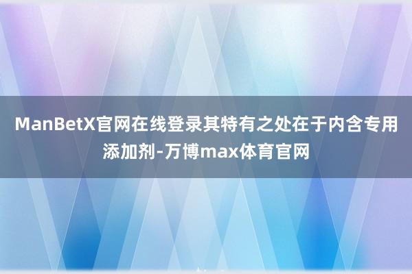 ManBetX官网在线登录其特有之处在于内含专用添加剂-万博max体育官网