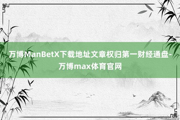 万博ManBetX下载地址文章权归第一财经通盘-万博max体育官网