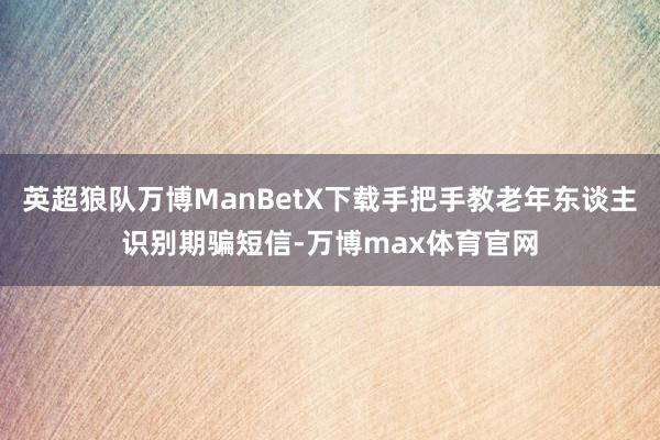 英超狼队万博ManBetX下载手把手教老年东谈主识别期骗短信-万博max体育官网
