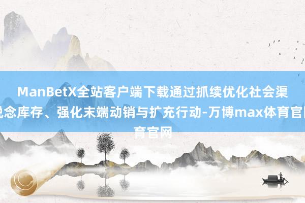ManBetX全站客户端下载通过抓续优化社会渠说念库存、强化末端动销与扩充行动-万博max体育官网