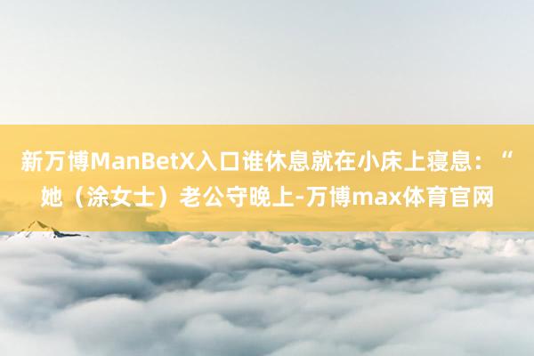 新万博ManBetX入口谁休息就在小床上寝息:“她(涂女士)老公守晚上-万博max体育官网