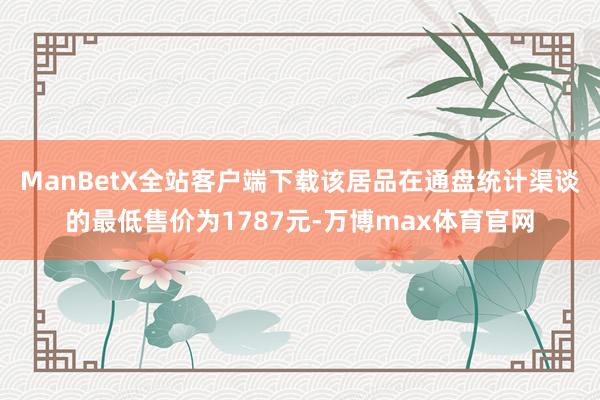 ManBetX全站客户端下载该居品在通盘统计渠谈的最低售价为1787元-万博max体育官网