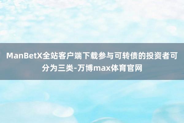 ManBetX全站客户端下载参与可转债的投资者可分为三类-万博max体育官网