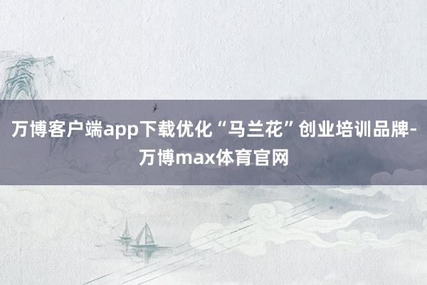万博客户端app下载优化“马兰花”创业培训品牌-万博max体育官网