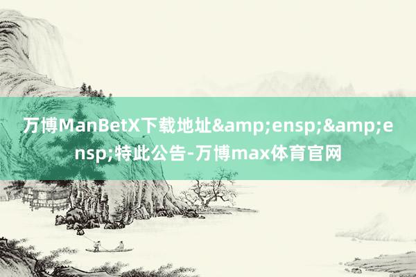 万博ManBetX下载地址  特此公告-万博max体育官网