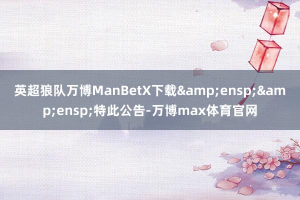 英超狼队万博ManBetX下载&ensp;&ensp;特此公告-万博max体育官网