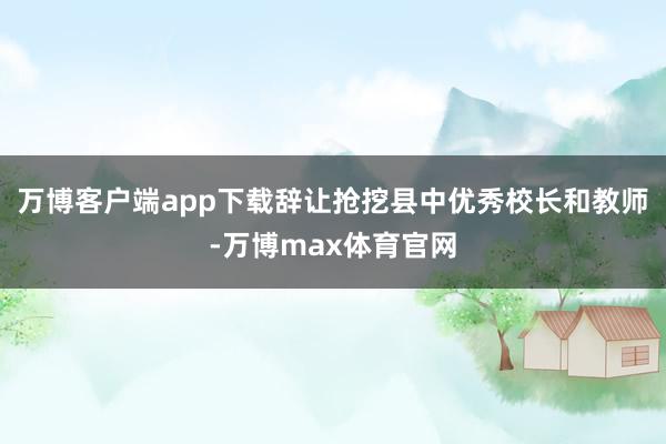 万博客户端app下载辞让抢挖县中优秀校长和教师-万博max体育官网