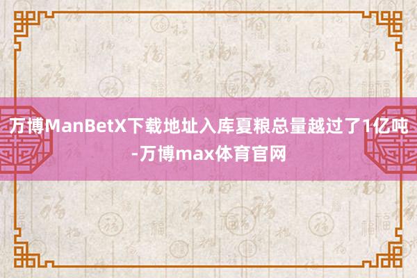 万博ManBetX下载地址入库夏粮总量越过了1亿吨-万博max体育官网